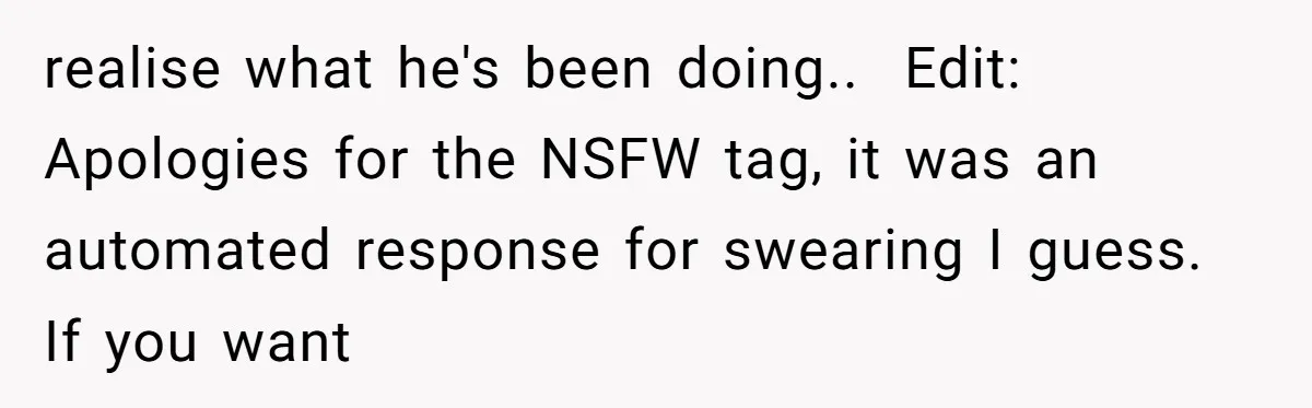 realise what he's been doing.. ​ Edit: Apologies for the NSFW tag, it was an automated response for swearing I guess. If you want