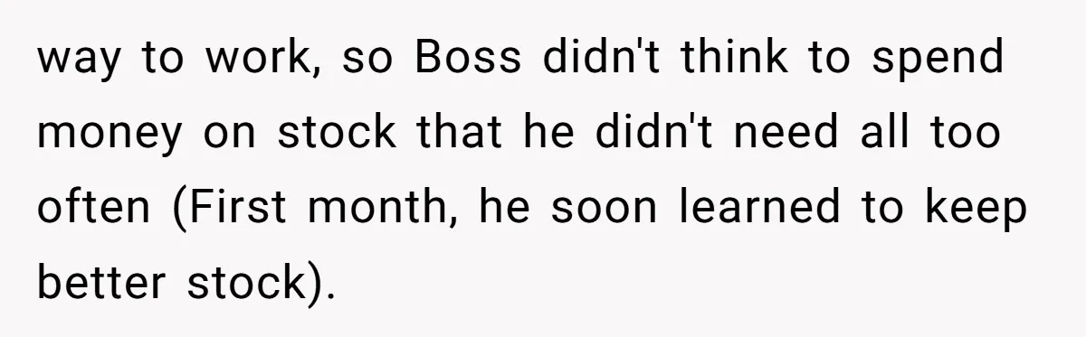 way to work, so Boss didn't think to spend money on stock that he didn't need all too often (First month, he soon learned to keep better stock).