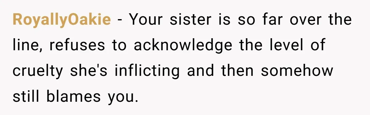 RoyallyOakie − Your sister is so far over the line, refuses to acknowledge the level of cruelty she's inflicting and then somehow still blames you.