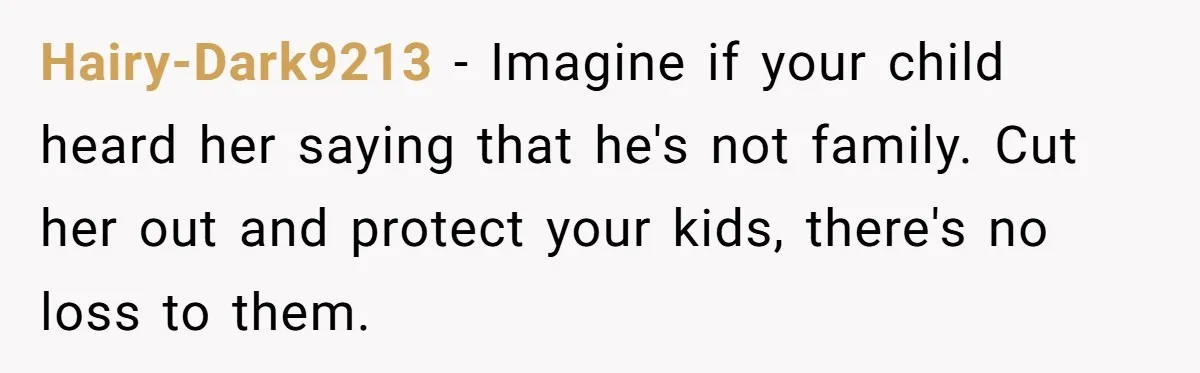 Hairy-Dark9213 − Imagine if your child heard her saying that he's not family. Cut her out and protect your kids, there's no loss to them.
