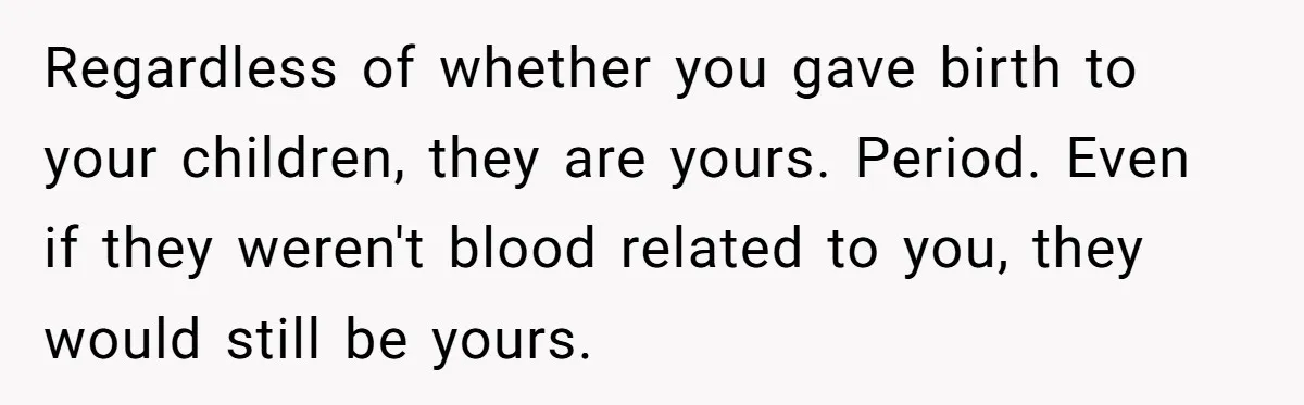 Regardless of whether you gave birth to your children, they are yours. Period. Even if they weren't blood related to you, they would still be yours.