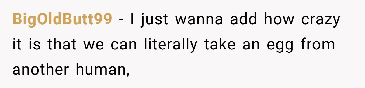 BigOldButt99 − I just wanna add how crazy it is that we can literally take an egg from another human,
