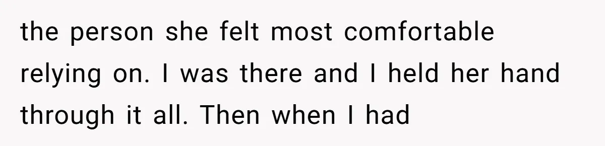the person she felt most comfortable relying on. I was there and I held her hand through it all. Then when I had