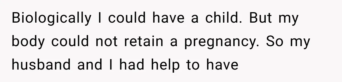 Biologically I could have a child. But my body could not retain a pregnancy. So my husband and I had help to have