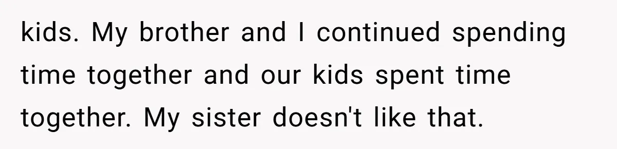 kids. My brother and I continued spending time together and our kids spent time together. My sister doesn't like that.