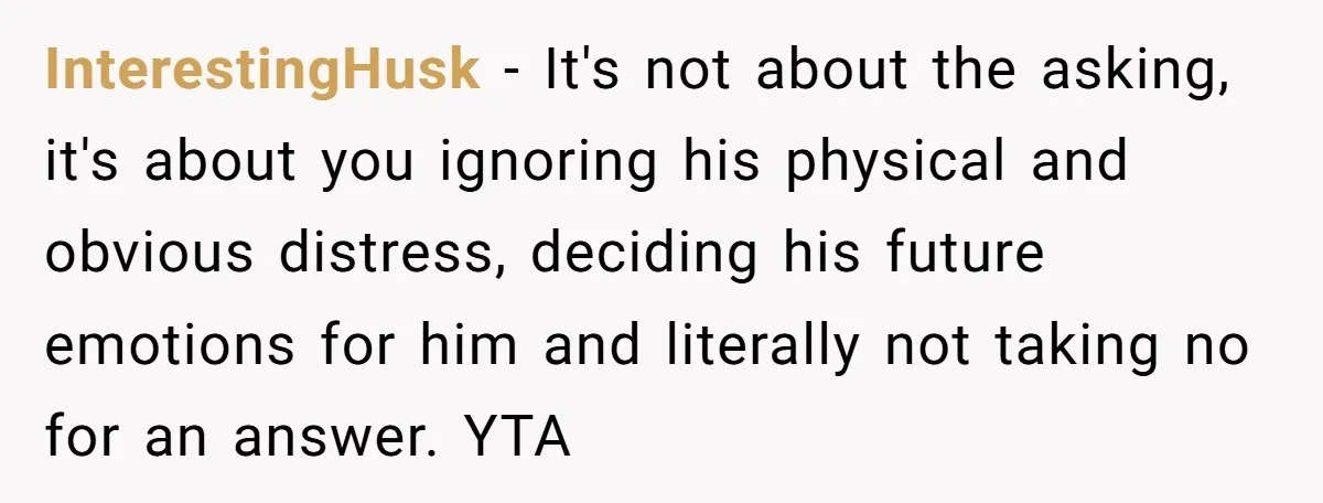 InterestingHusk − It's not about the asking, it's about you ignoring his physical and obvious distress, deciding his future emotions for him and literally not taking no for an answer....
