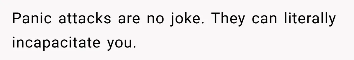 Panic attacks are no joke. They can literally incapacitate you.