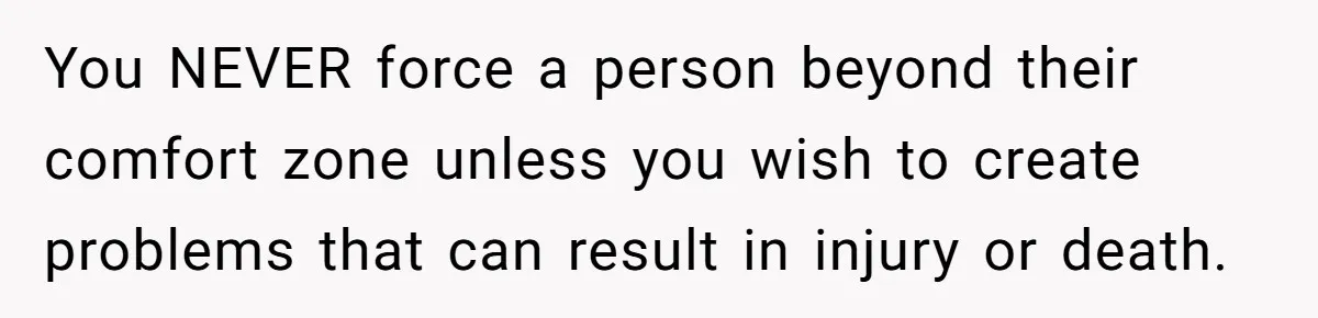 You NEVER force a person beyond their comfort zone unless you wish to create problems that can result in injury or death.