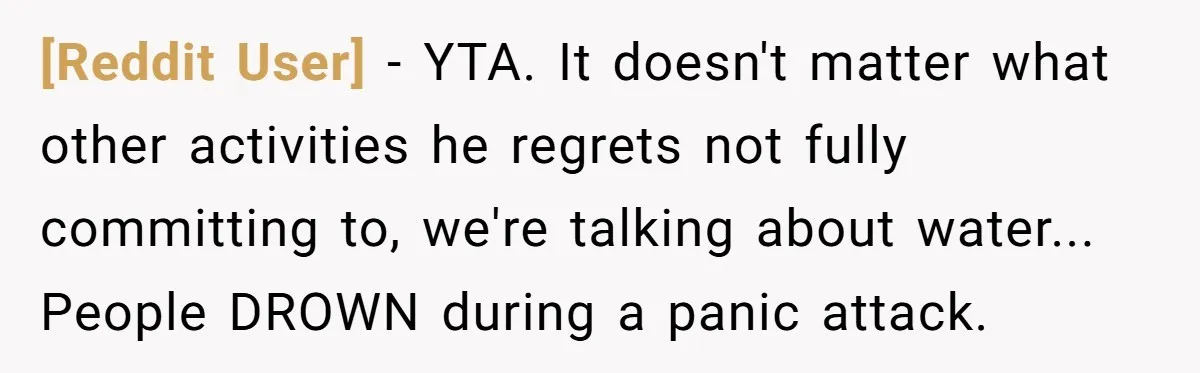 [Reddit User] − YTA. It doesn't matter what other activities he regrets not fully committing to, we're talking about water... People DROWN during a panic attack.