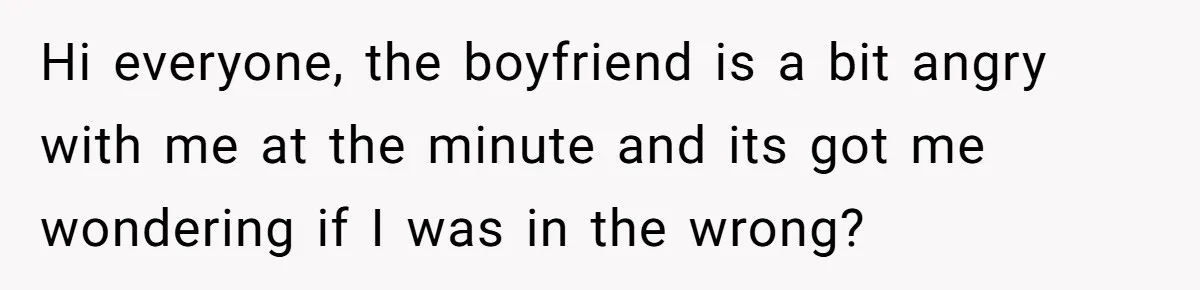 Hi everyone, the boyfriend is a bit angry with me at the minute and its got me wondering if I was in the wrong?