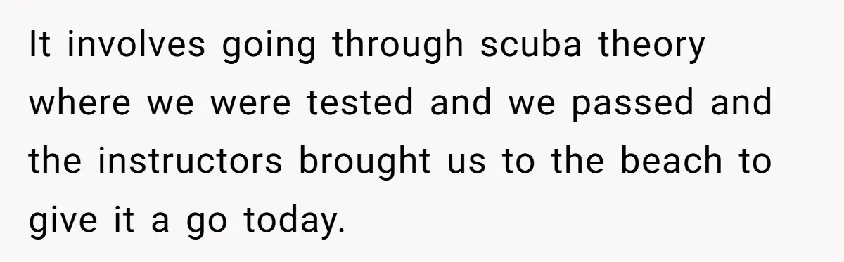 It involves going through scuba theory where we were tested and we passed and the instructors brought us to the beach to give it a go today.