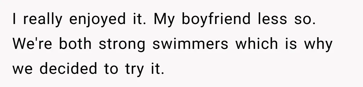 I really enjoyed it. My boyfriend less so. We're both strong swimmers which is why we decided to try it.