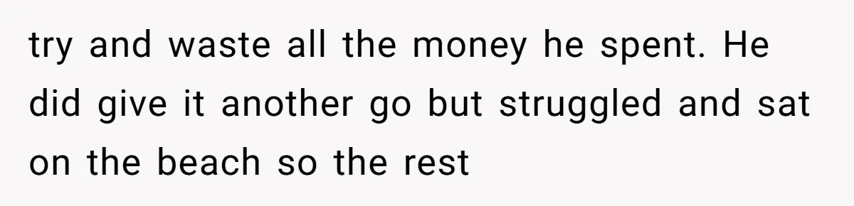 try and waste all the money he spent. He did give it another go but struggled and sat on the beach so the rest