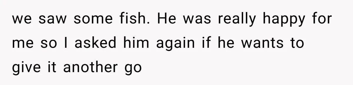 we saw some fish. He was really happy for me so I asked him again if he wants to give it another go