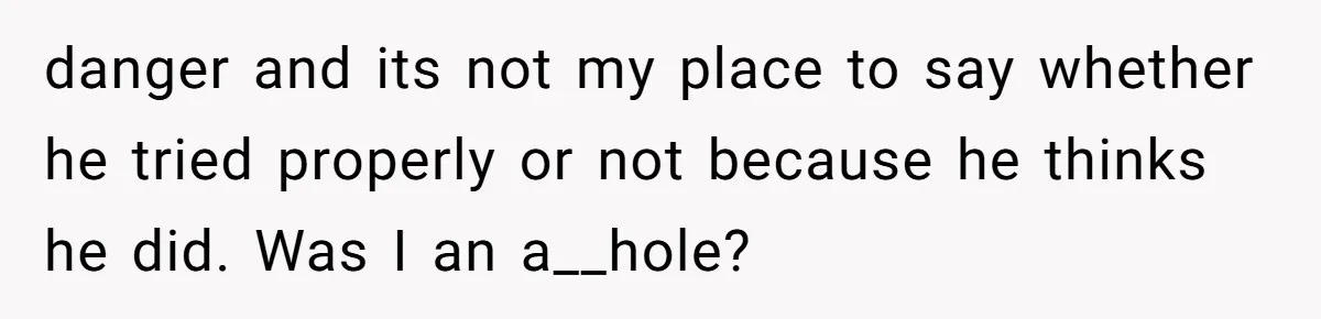 danger and its not my place to say whether he tried properly or not because he thinks he did. Was I an a__hole?