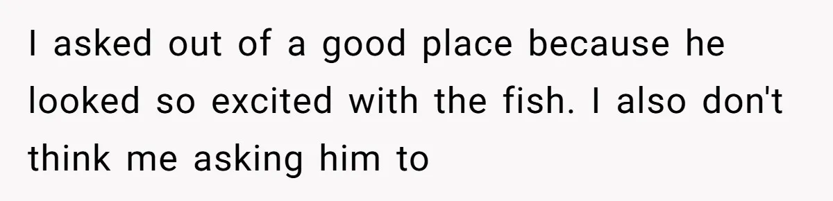I asked out of a good place because he looked so excited with the fish. I also don't think me asking him to
