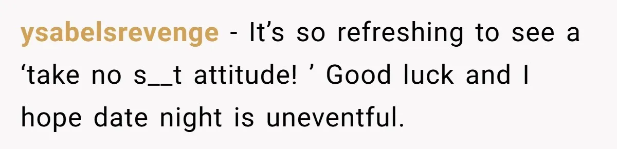 ysabelsrevenge − It’s so refreshing to see a ‘take no s__t attitude! ’ Good luck and I hope date night is uneventful.