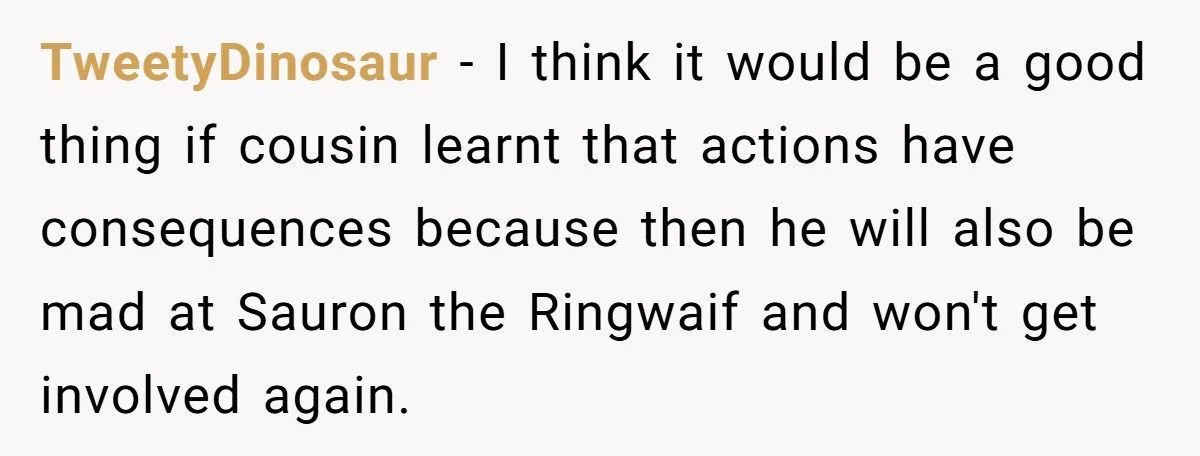 TweetyDinosaur − I think it would be a good thing if cousin learnt that actions have consequences because then he will also be mad at Sauron the Ringwaif and won't...