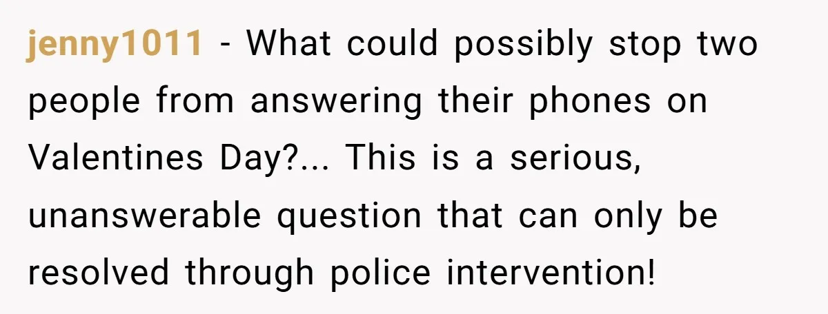 jenny1011 − What could possibly stop two people from answering their phones on Valentines Day?... This is a serious, unanswerable question that can only be resolved through police intervention!
