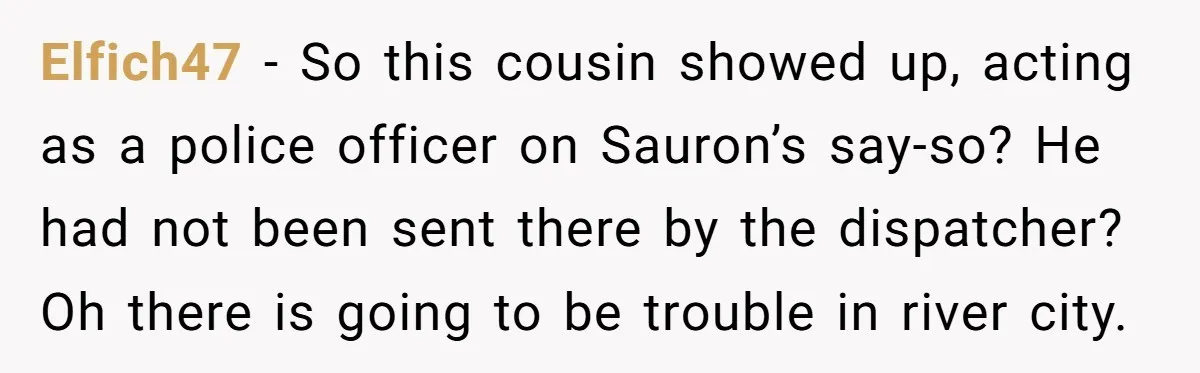 Elfich47 − So this cousin showed up, acting as a police officer on Sauron’s say-so? He had not been sent there by the dispatcher? Oh there is going to be...