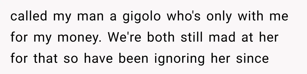 called my man a gigolo who's only with me for my money. We're both still mad at her for that so have been ignoring her since