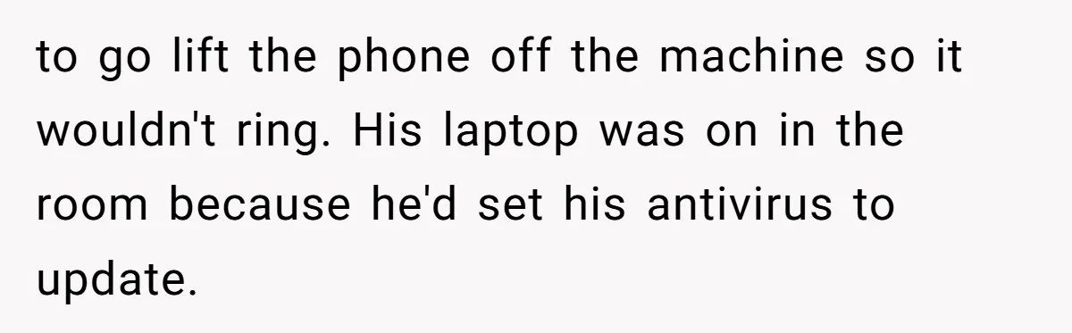 to go lift the phone off the machine so it wouldn't ring. His laptop was on in the room because he'd set his antivirus to update.