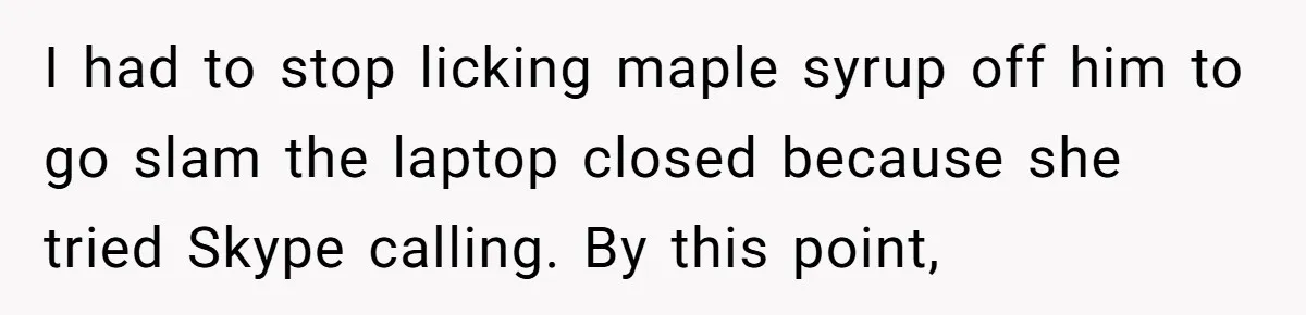 I had to stop licking maple syrup off him to go slam the laptop closed because she tried Skype calling. By this point,