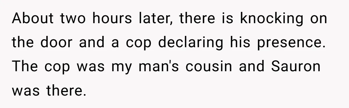 About two hours later, there is knocking on the door and a cop declaring his presence. The cop was my man's cousin and Sauron was there.
