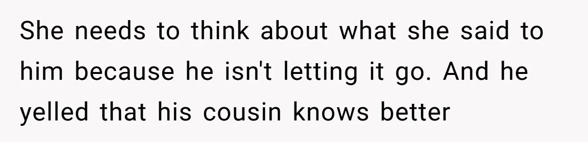 She needs to think about what she said to him because he isn't letting it go. And he yelled that his cousin knows better