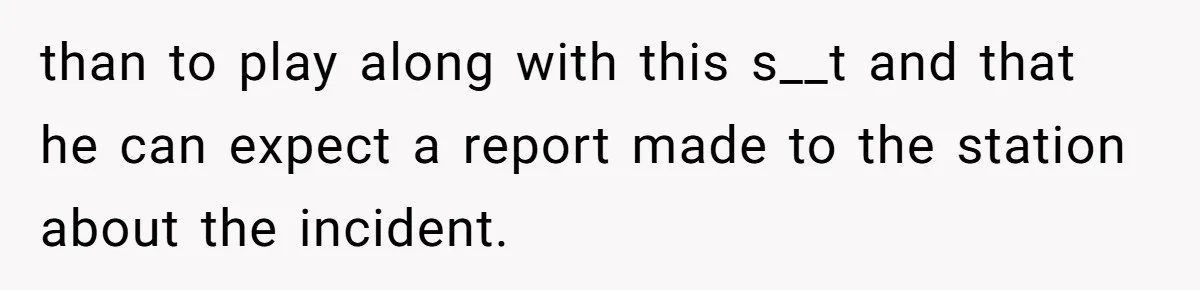 than to play along with this s__t and that he can expect a report made to the station about the incident.