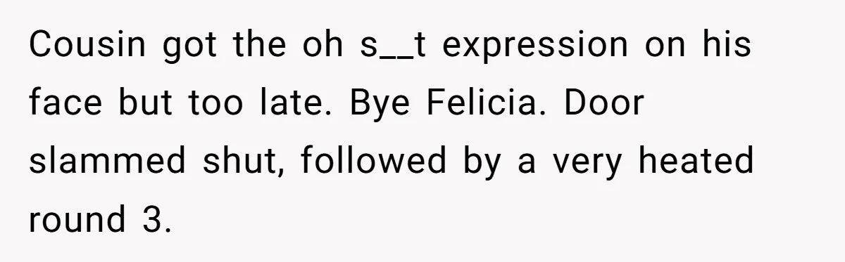 Cousin got the oh s__t expression on his face but too late. Bye Felicia. Door slammed shut, followed by a very heated round 3.