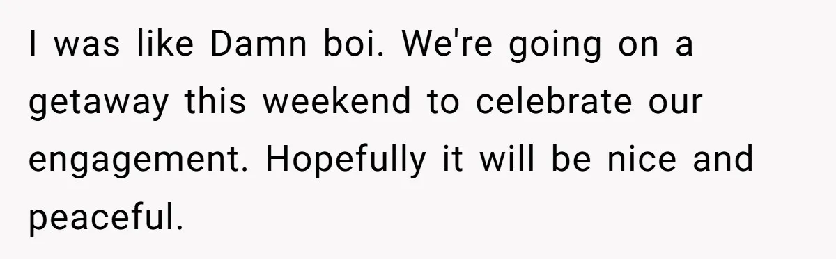 I was like Damn boi. We're going on a getaway this weekend to celebrate our engagement. Hopefully it will be nice and peaceful.