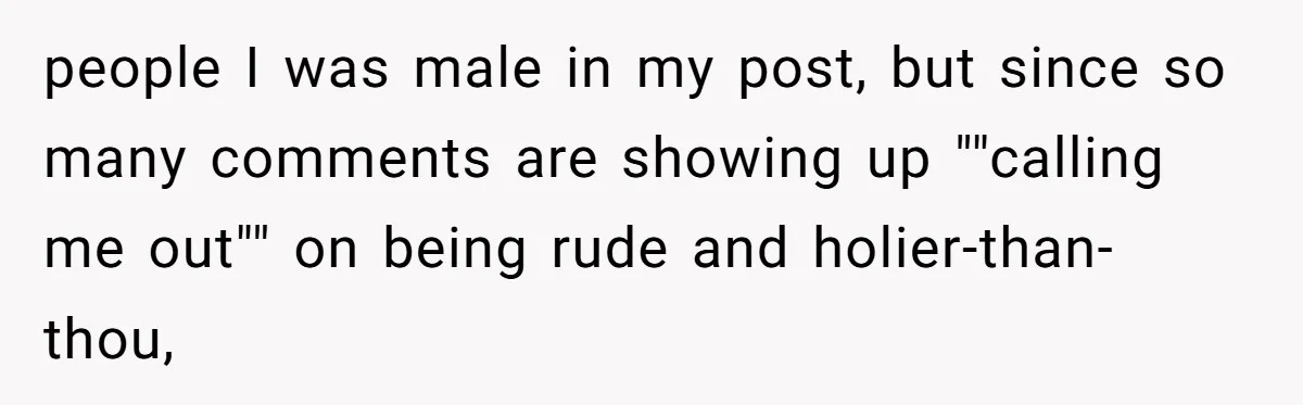 people I was male in my post, but since so many comments are showing up ""calling me out"" on being rude and holier-than-thou,