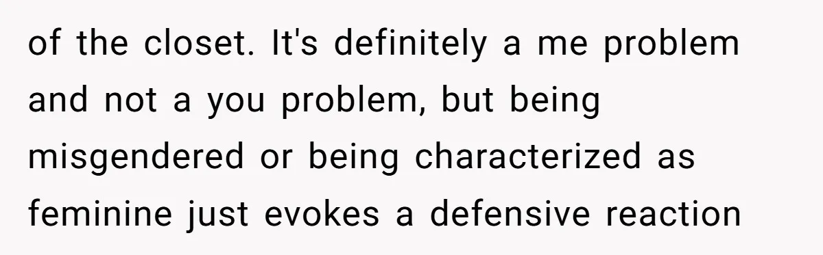 of the closet. It's definitely a me problem and not a you problem, but being misgendered or being characterized as feminine just evokes a defensive reaction