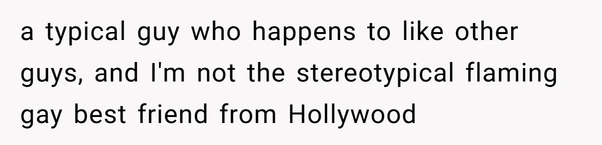 a typical guy who happens to like other guys, and I'm not the stereotypical flaming gay best friend from Hollywood