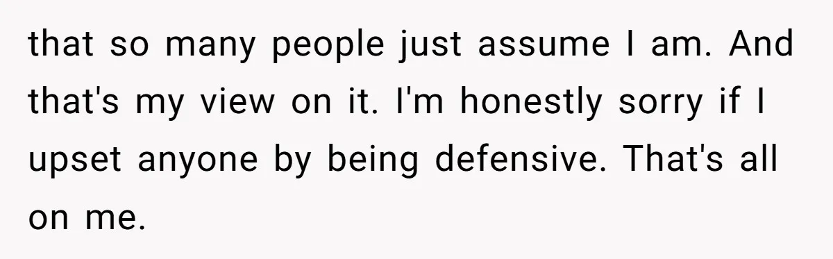 that so many people just assume I am. And that's my view on it. I'm honestly sorry if I upset anyone by being defensive. That's all on me.