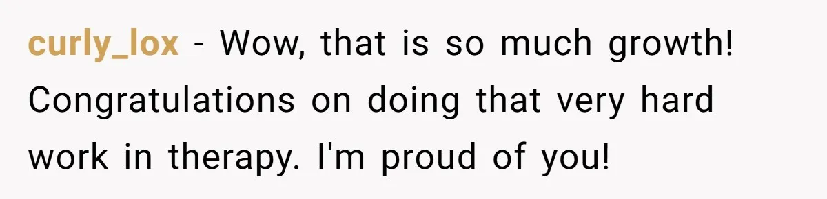 curly_lox − Wow, that is so much growth! Congratulations on doing that very hard work in therapy. I'm proud of you!