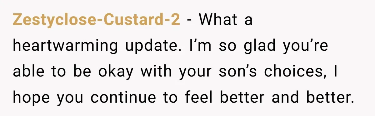 Zestyclose-Custard-2 − What a heartwarming update. I’m so glad you’re able to be okay with your son’s choices, I hope you continue to feel better and better.