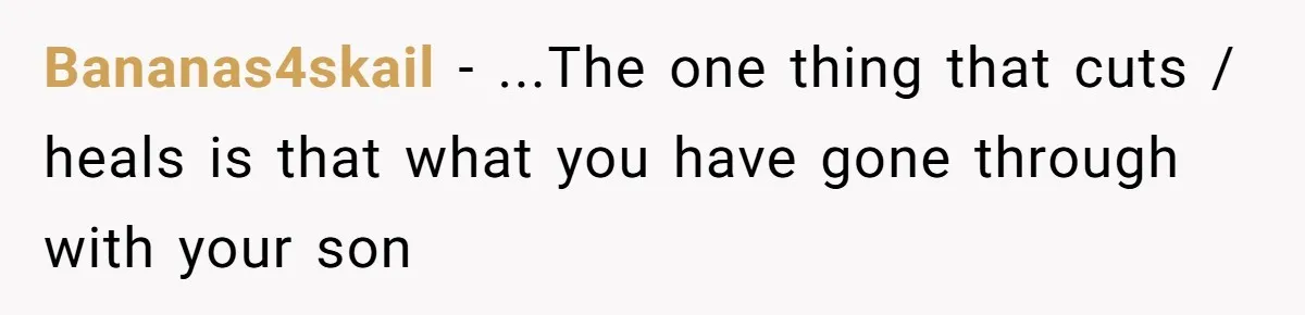 Bananas4skail − ...The one thing that cuts / heals is that what you have gone through with your son
