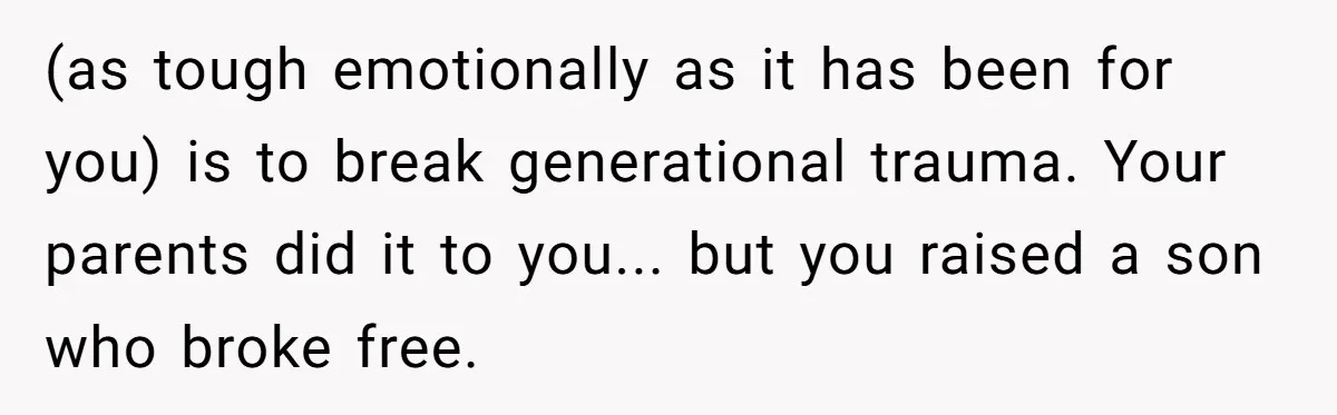 (as tough emotionally as it has been for you) is to break generational trauma. Your parents did it to you... but you raised a son who broke free.