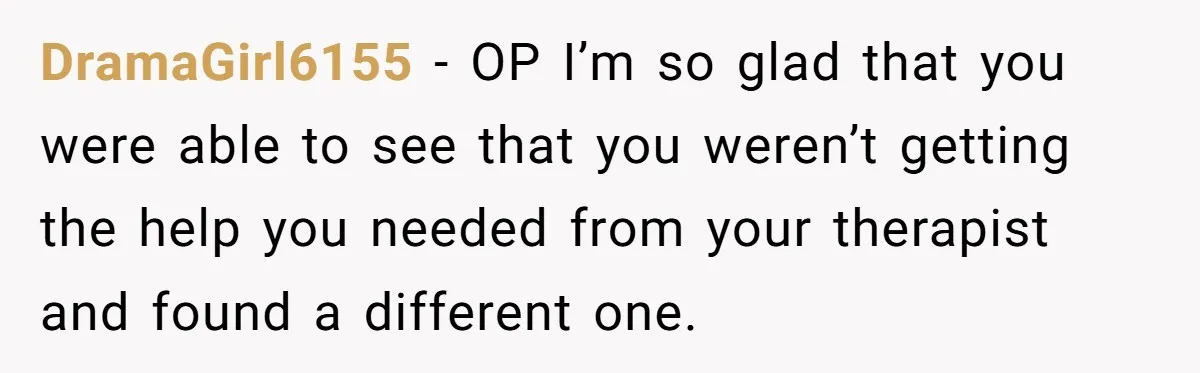 DramaGirl6155 − OP I’m so glad that you were able to see that you weren’t getting the help you needed from your therapist and found a different one.