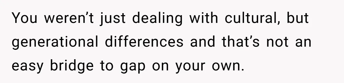 You weren’t just dealing with cultural, but generational differences and that’s not an easy bridge to gap on your own.