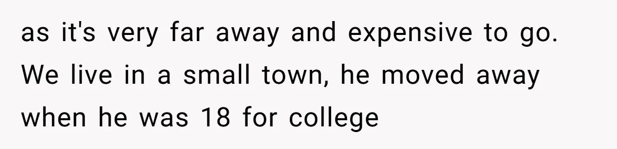 as it's very far away and expensive to go. We live in a small town, he moved away when he was 18 for college