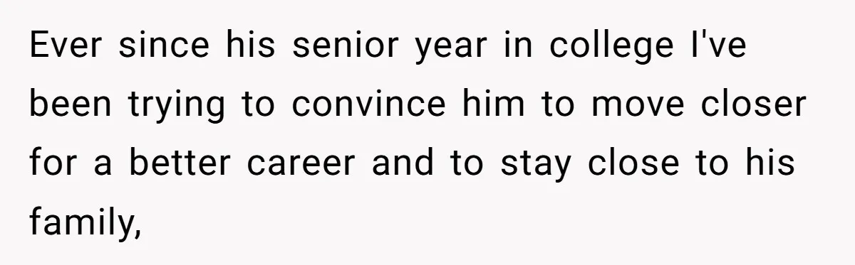 Ever since his senior year in college I've been trying to convince him to move closer for a better career and to stay close to his family,