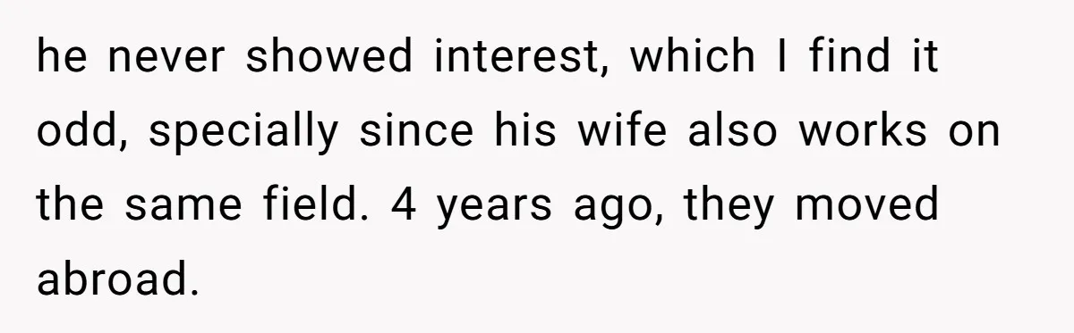 he never showed interest, which I find it odd, specially since his wife also works on the same field. 4 years ago, they moved abroad.