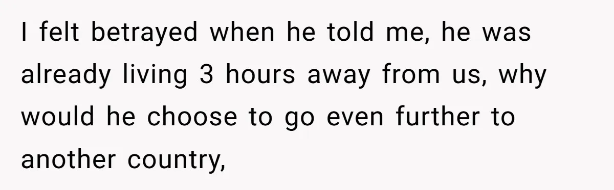 I felt betrayed when he told me, he was already living 3 hours away from us, why would he choose to go even further to another country,