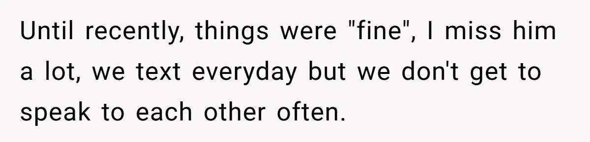 Until recently, things were "fine", I miss him a lot, we text everyday but we don't get to speak to each other often.