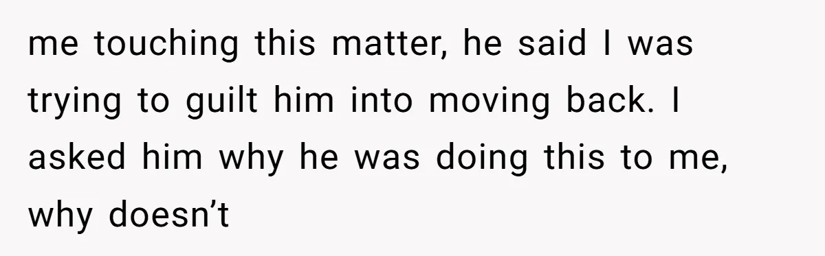me touching this matter, he said I was trying to guilt him into moving back. I asked him why he was doing this to me, why doesn’t