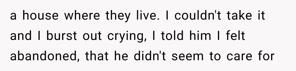 a house where they live. I couldn't take it and I burst out crying, I told him I felt abandoned, that he didn't seem to care for