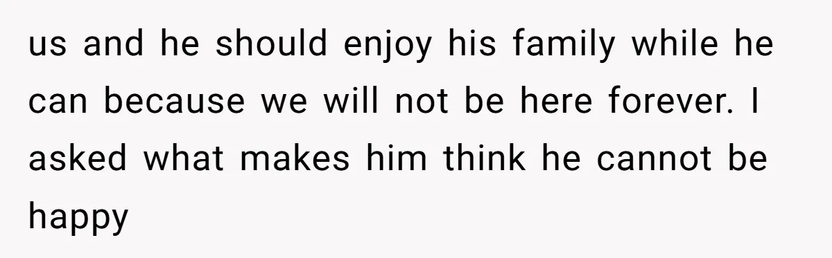 us and he should enjoy his family while he can because we will not be here forever. I asked what makes him think he cannot be happy